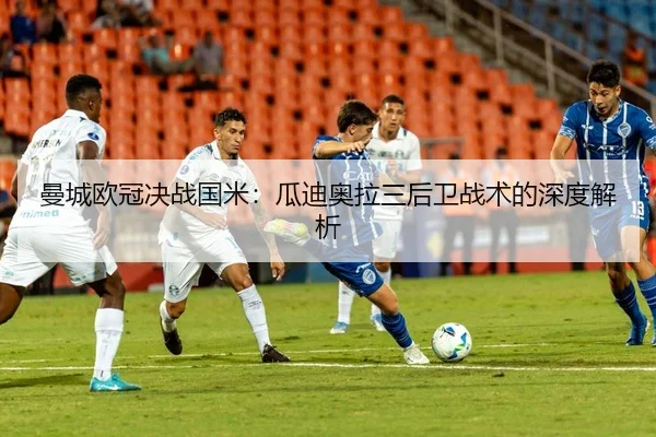 曼城欧冠决战国米：瓜迪奥拉三后卫战术的深度解析
