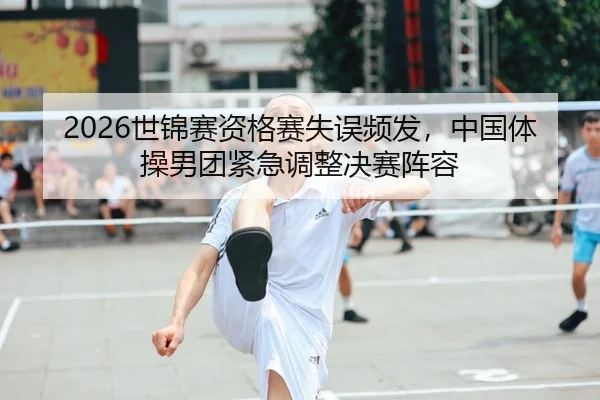 2026世锦赛资格赛失误频发，中国体操男团紧急调整决赛阵容