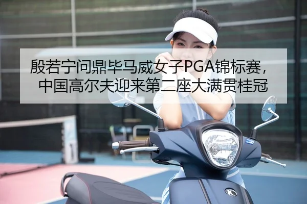 殷若宁问鼎毕马威女子PGA锦标赛，中国高尔夫迎来第二座大满贯桂冠